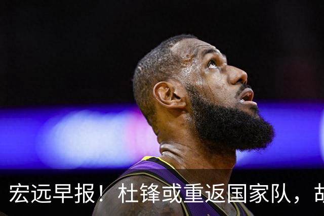 宏远早报！杜锋或重返国家队，胡明轩旧伤复发，萨姆纳回归成定局